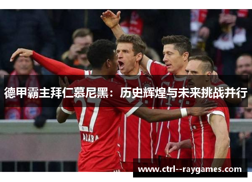 德甲霸主拜仁慕尼黑:历史辉煌与未来挑战并行 德甲霸主拜仁慕尼黑:历史辉煌与未来挑战并行