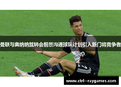 曼联与奥纳纳就转会前景沟通球队计划引入新门将竞争者 曼联与奥纳纳就转会前景沟通球队计划引入新门将竞争者
