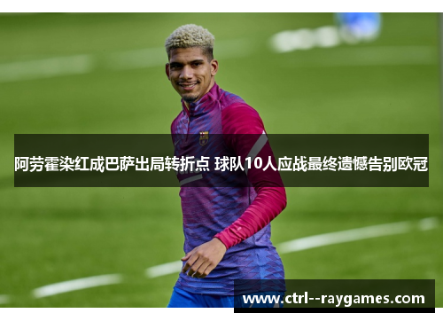 阿劳霍染红成巴萨出局转折点 球队10人应战最终遗憾告别欧冠 阿劳霍染红成巴萨出局转折点 球队10人应战最终遗憾告别欧冠