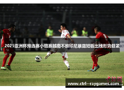 2025亚洲杯预选赛小组赛越南不敌印尼暴露短板出线形势趋紧 2025亚洲杯预选赛小组赛越南不敌印尼暴露短板出线形势趋紧