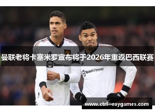 曼联老将卡塞米罗宣布将于2026年重返巴西联赛 曼联老将卡塞米罗宣布将于2026年重返巴西联赛